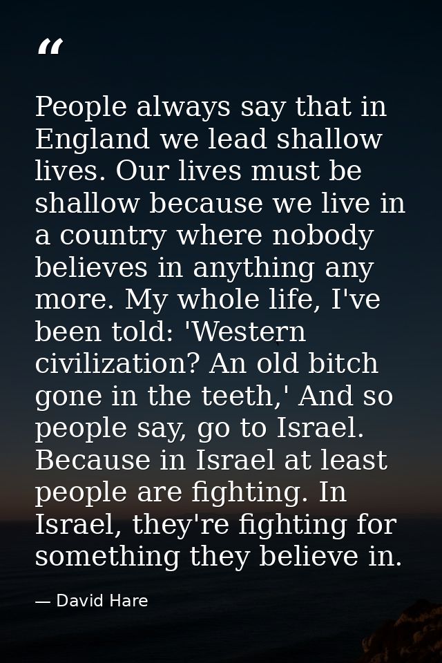 People always say that in England we lead shallow lives. Our lives must be shallow because we live in a country where no — David Hare