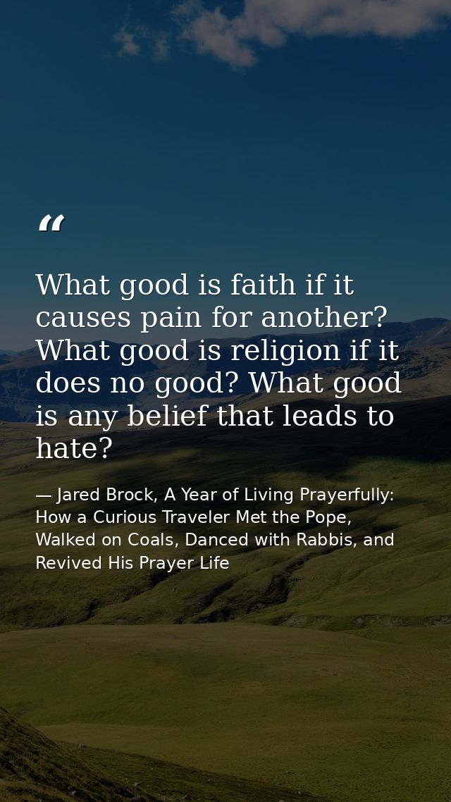 What good is faith if it causes pain for another? What good is religion if it does no good? What good is any belief that — Jared Brock, A Year of Living Prayerfully: How a Curious Traveler Met the Pope, Walked on Coals, Danced with Rabbis, and Revived His Prayer Life