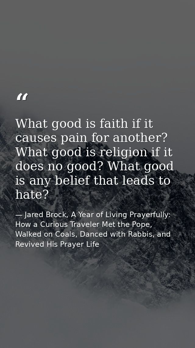 What good is faith if it causes pain for another? What good is religion if it does no good? What good is any belief that — Jared Brock, A Year of Living Prayerfully: How a Curious Traveler Met the Pope, Walked on Coals, Danced with Rabbis, and Revived His Prayer Life