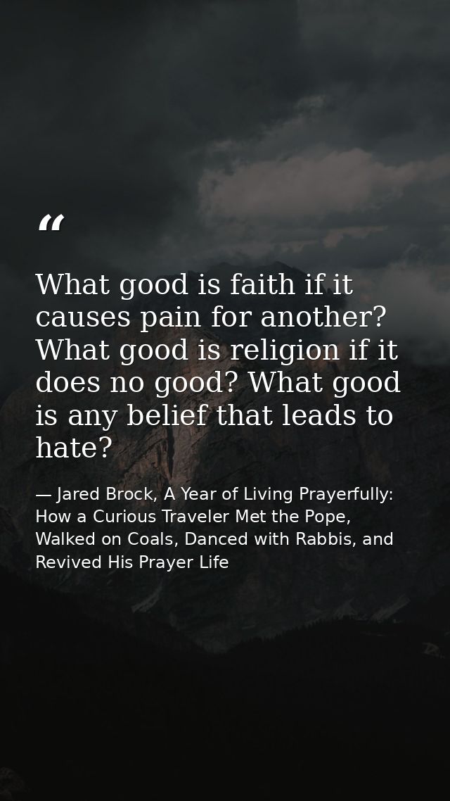 What good is faith if it causes pain for another? What good is religion if it does no good? What good is any belief that — Jared Brock, A Year of Living Prayerfully: How a Curious Traveler Met the Pope, Walked on Coals, Danced with Rabbis, and Revived His Prayer Life