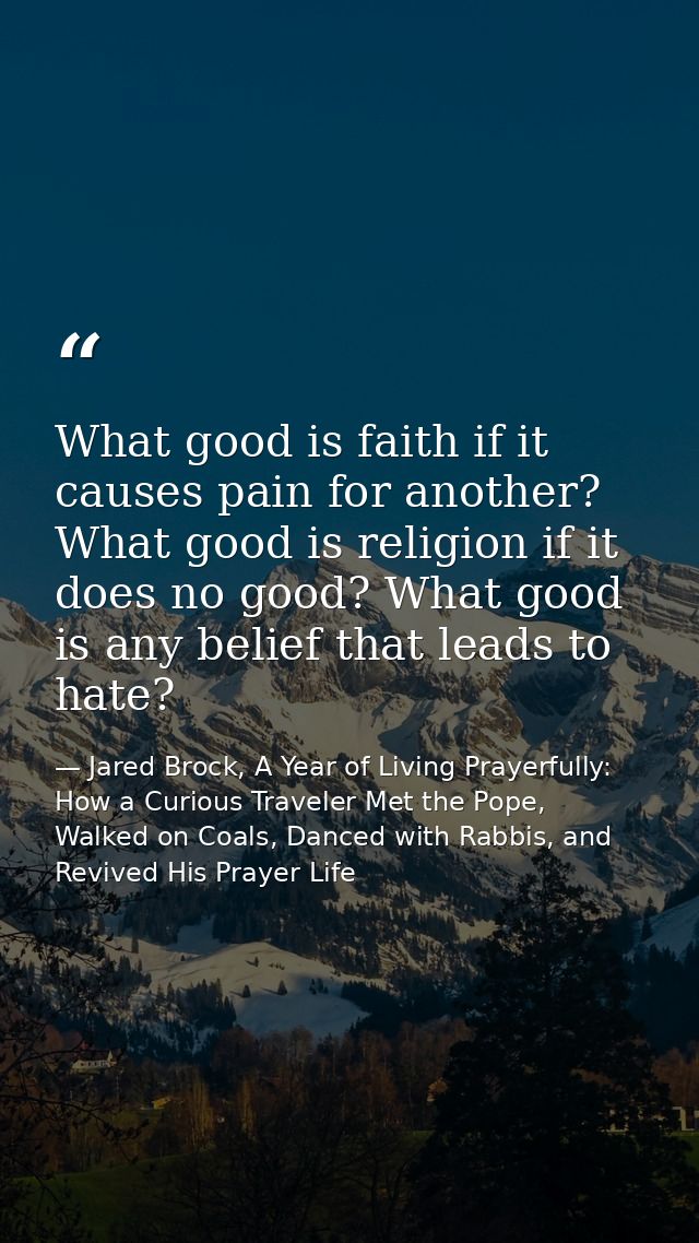 What good is faith if it causes pain for another? What good is religion if it does no good? What good is any belief that — Jared Brock, A Year of Living Prayerfully: How a Curious Traveler Met the Pope, Walked on Coals, Danced with Rabbis, and Revived His Prayer Life