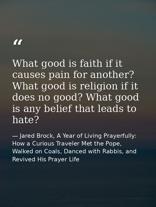 What good is faith if it causes pain for another? What good is religion if it does no good? What good is any belief that — Jared Brock, A Year of Living Prayerfully: How a Curious Traveler Met the Pope, Walked on Coals, Danced with Rabbis, and Revived His Prayer Life