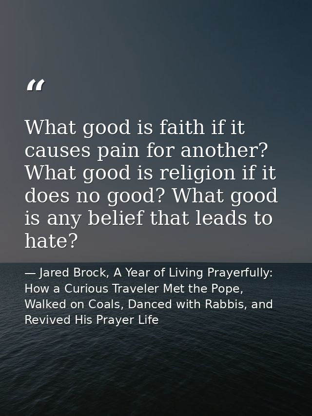 What good is faith if it causes pain for another? What good is religion if it does no good? What good is any belief that — Jared Brock, A Year of Living Prayerfully: How a Curious Traveler Met the Pope, Walked on Coals, Danced with Rabbis, and Revived His Prayer Life