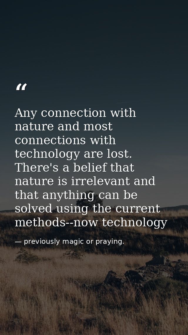 Any connection with nature and most connections with technology are lost. There's a belief that nature is irrelevant and — previously magic or praying.