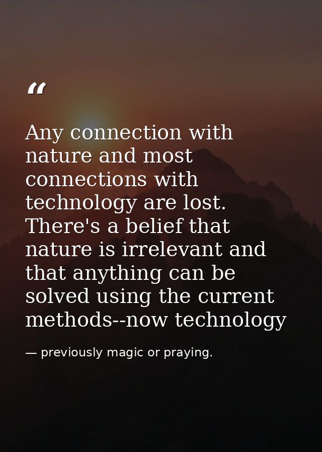 Any connection with nature and most connections with technology are lost. There's a belief that nature is irrelevant and — previously magic or praying.