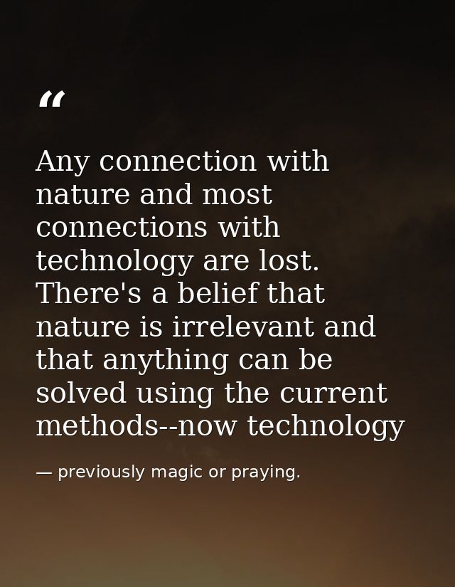 Any connection with nature and most connections with technology are lost. There's a belief that nature is irrelevant and — previously magic or praying.