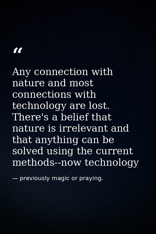 Any connection with nature and most connections with technology are lost. There's a belief that nature is irrelevant and — previously magic or praying.