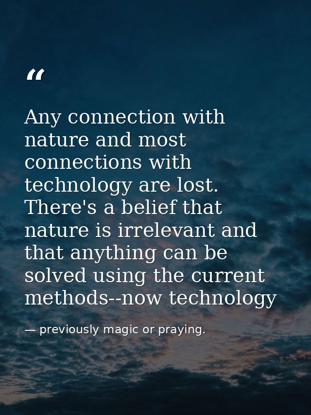 Any connection with nature and most connections with technology are lost. There's a belief that nature is irrelevant and — previously magic or praying.