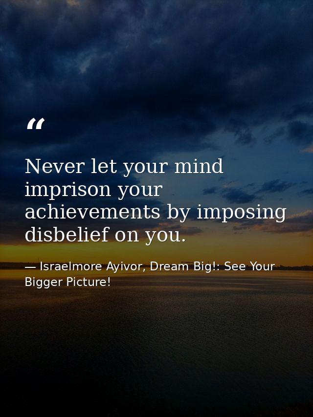 Never let your mind imprison your achievements by imposing disbelief on you. — Israelmore Ayivor, Dream Big!: See Your Bigger Picture!