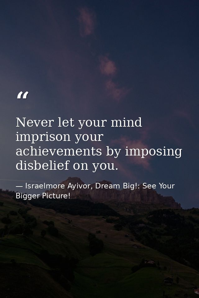 Never let your mind imprison your achievements by imposing disbelief on you. — Israelmore Ayivor, Dream Big!: See Your Bigger Picture!