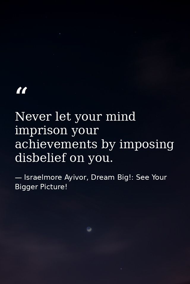Never let your mind imprison your achievements by imposing disbelief on you. — Israelmore Ayivor, Dream Big!: See Your Bigger Picture!