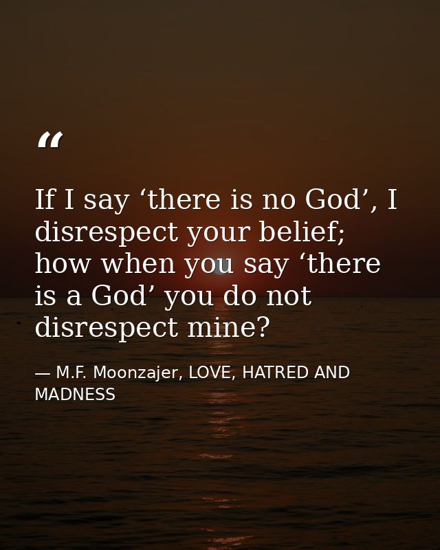 If I say ‘there is no God’, I disrespect your belief; how when you say ‘there is a God’ you do not disrespect mine? — M.F. Moonzajer, LOVE, HATRED AND MADNESS