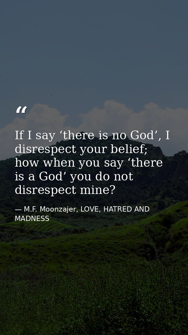 If I say ‘there is no God’, I disrespect your belief; how when you say ‘there is a God’ you do not disrespect mine? — M.F. Moonzajer, LOVE, HATRED AND MADNESS