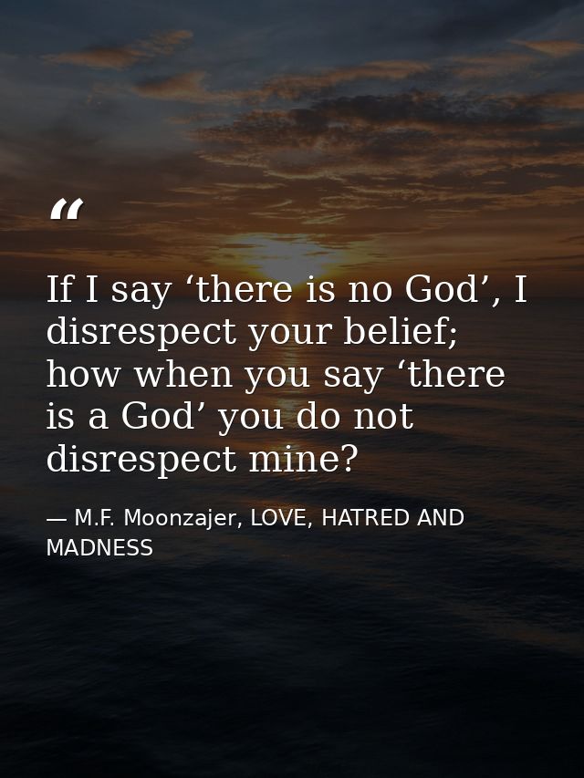 If I say ‘there is no God’, I disrespect your belief; how when you say ‘there is a God’ you do not disrespect mine? — M.F. Moonzajer, LOVE, HATRED AND MADNESS