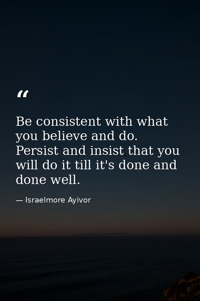 Be consistent with what you believe and do. Persist and insist that you will do it till it's done and done well. — Israelmore Ayivor