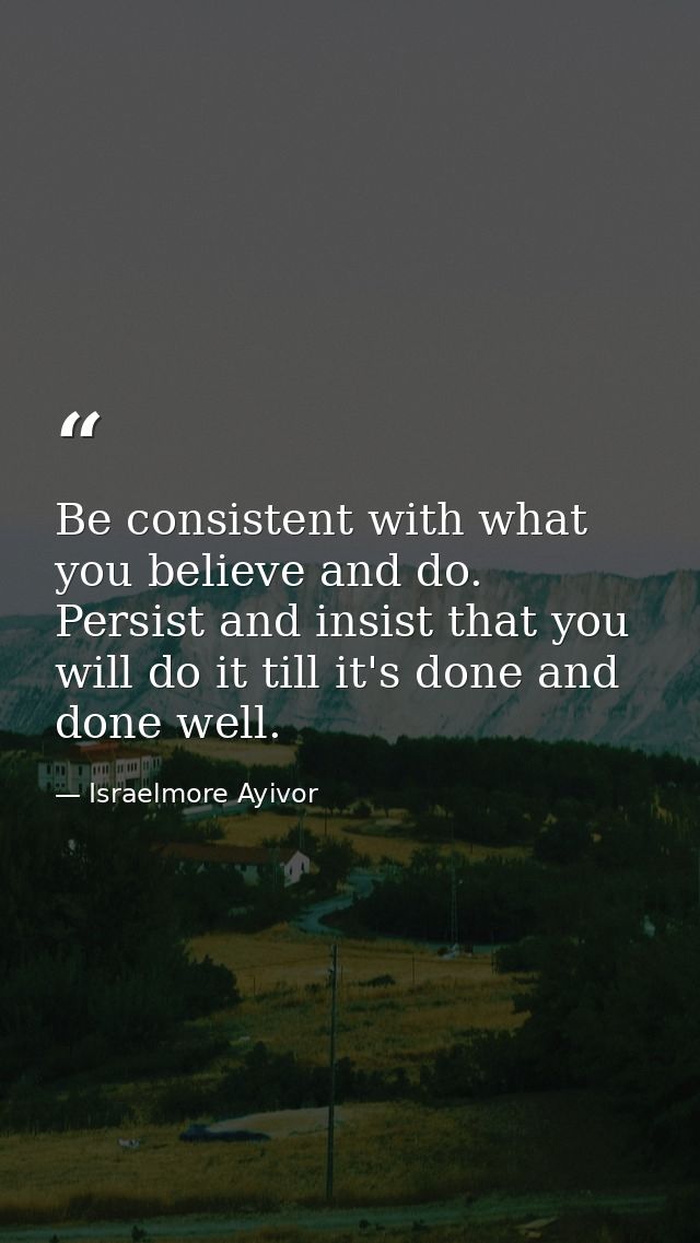 Be consistent with what you believe and do. Persist and insist that you will do it till it's done and done well. — Israelmore Ayivor