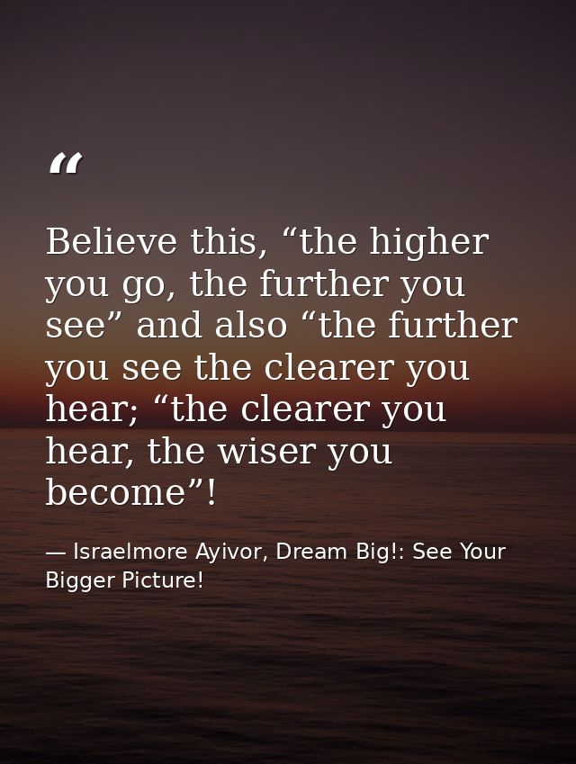 Believe this, “the higher you go, the further you see” and also “the further you see the clearer you hear; “the clearer  — Israelmore Ayivor, Dream Big!: See Your Bigger Picture!