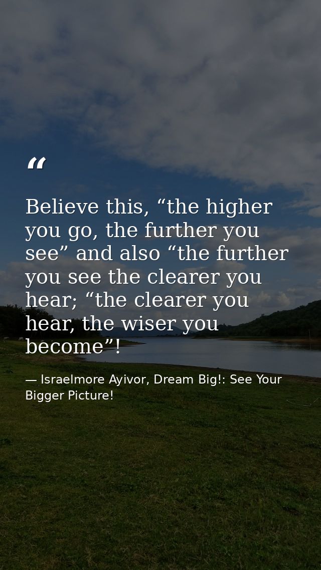 Believe this, “the higher you go, the further you see” and also “the further you see the clearer you hear; “the clearer  — Israelmore Ayivor, Dream Big!: See Your Bigger Picture!