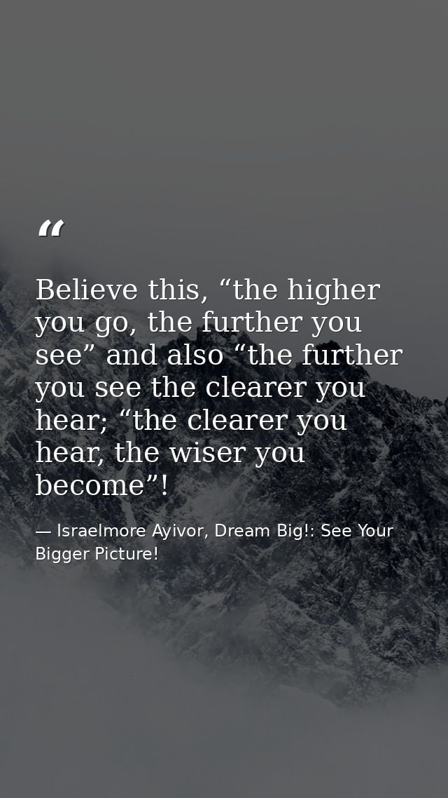 Believe this, “the higher you go, the further you see” and also “the further you see the clearer you hear; “the clearer  — Israelmore Ayivor, Dream Big!: See Your Bigger Picture!