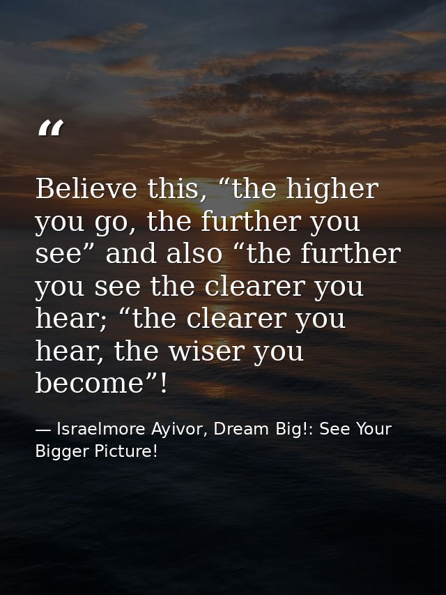 Believe this, “the higher you go, the further you see” and also “the further you see the clearer you hear; “the clearer  — Israelmore Ayivor, Dream Big!: See Your Bigger Picture!
