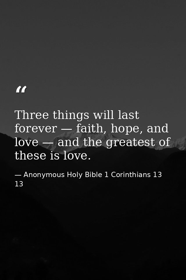 Three things will last forever — faith, hope, and love — and the greatest of these is love. — Anonymous Holy Bible 1 Corinthians 13 13