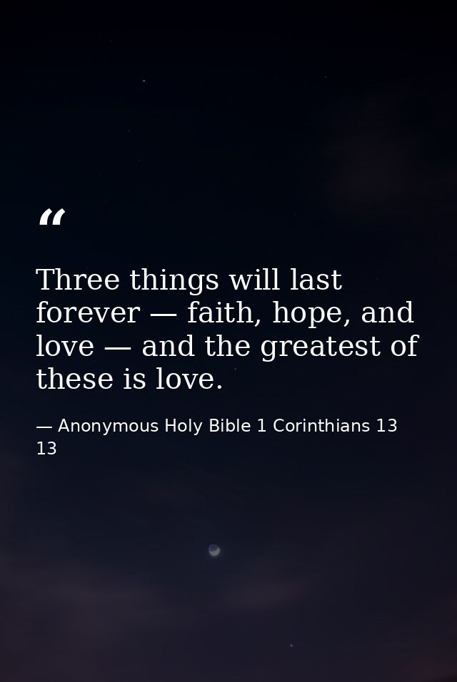 Three things will last forever — faith, hope, and love — and the greatest of these is love. — Anonymous Holy Bible 1 Corinthians 13 13