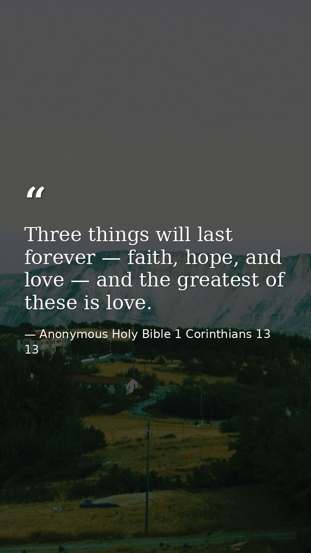 Three things will last forever — faith, hope, and love — and the greatest of these is love. — Anonymous Holy Bible 1 Corinthians 13 13