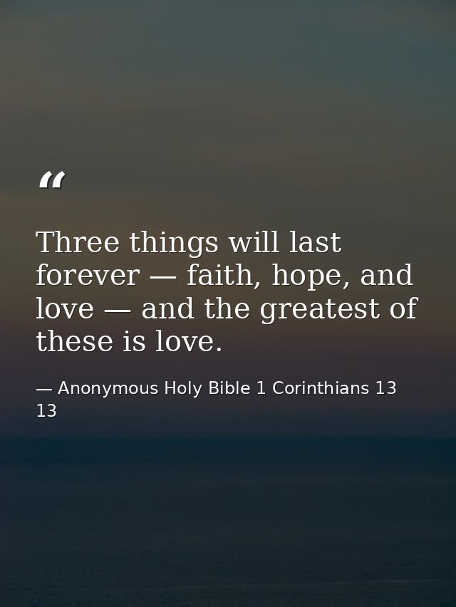 Three things will last forever — faith, hope, and love — and the greatest of these is love. — Anonymous Holy Bible 1 Corinthians 13 13