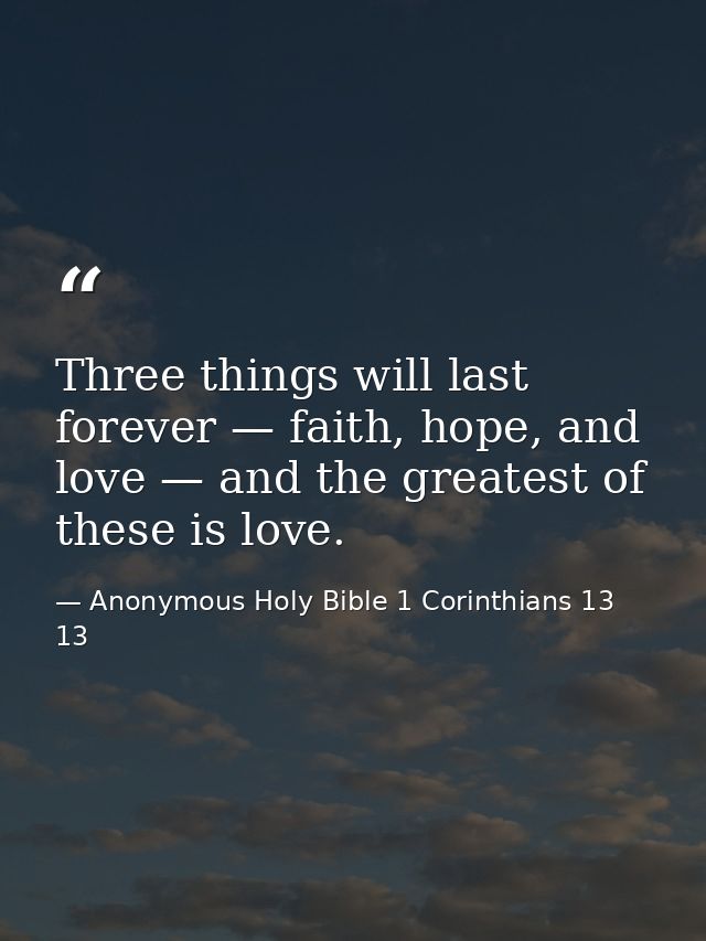 Three things will last forever — faith, hope, and love — and the greatest of these is love. — Anonymous Holy Bible 1 Corinthians 13 13
