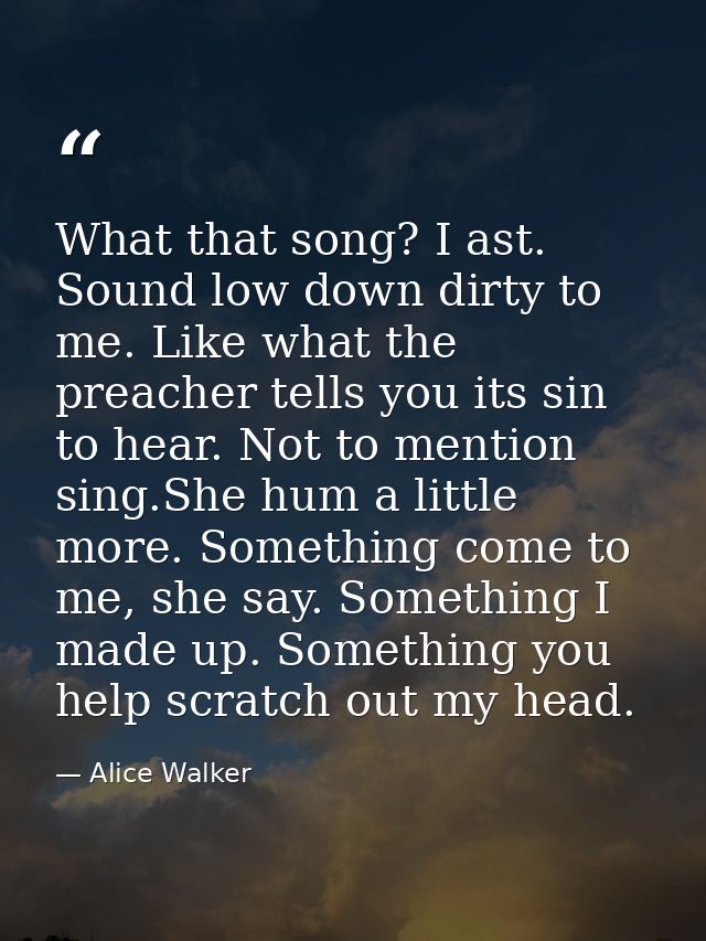 What that song? I ast. Sound low down dirty to me. Like what the preacher tells you its sin to hear. Not to mention sing — Alice Walker