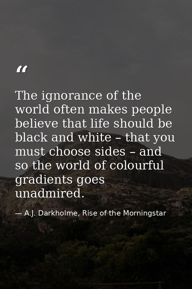 The ignorance of the world often makes people believe that life should be black and white – that you must choose sides – — A.J. Darkholme, Rise of the Morningstar