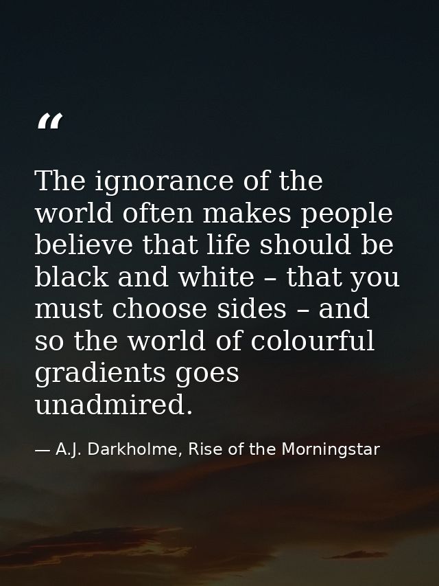 The ignorance of the world often makes people believe that life should be black and white – that you must choose sides – — A.J. Darkholme, Rise of the Morningstar
