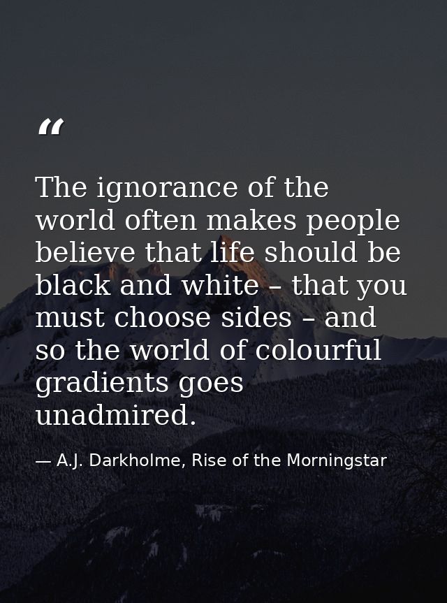 The ignorance of the world often makes people believe that life should be black and white – that you must choose sides – — A.J. Darkholme, Rise of the Morningstar