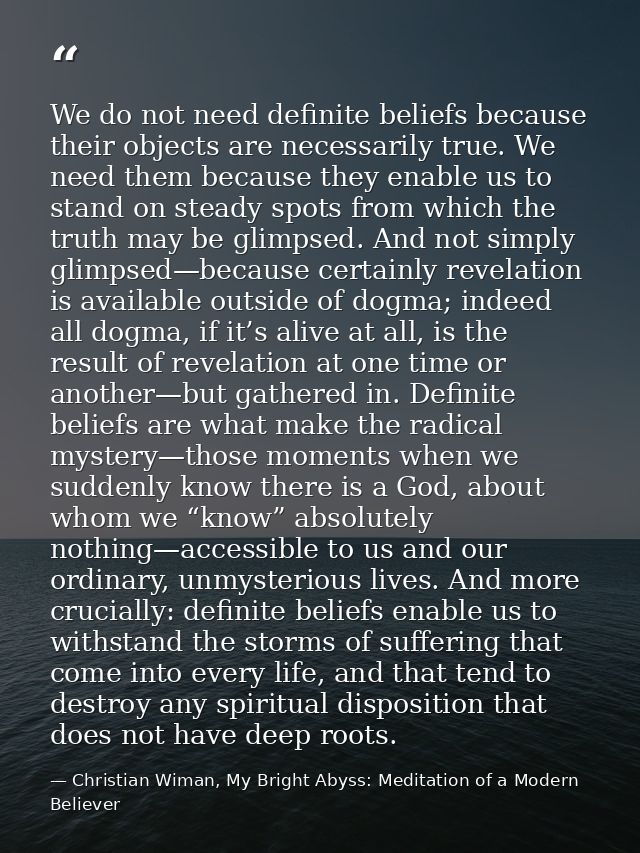 We do not need definite beliefs because their objects are necessarily true. We need them because they enable us to stand — Christian Wiman, My Bright Abyss: Meditation of a Modern Believer