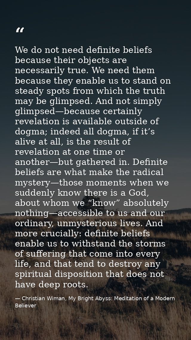 We do not need definite beliefs because their objects are necessarily true. We need them because they enable us to stand — Christian Wiman, My Bright Abyss: Meditation of a Modern Believer