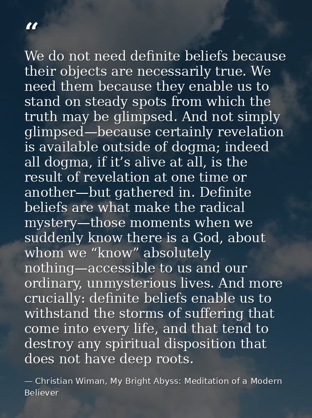 We do not need definite beliefs because their objects are necessarily true. We need them because they enable us to stand — Christian Wiman, My Bright Abyss: Meditation of a Modern Believer