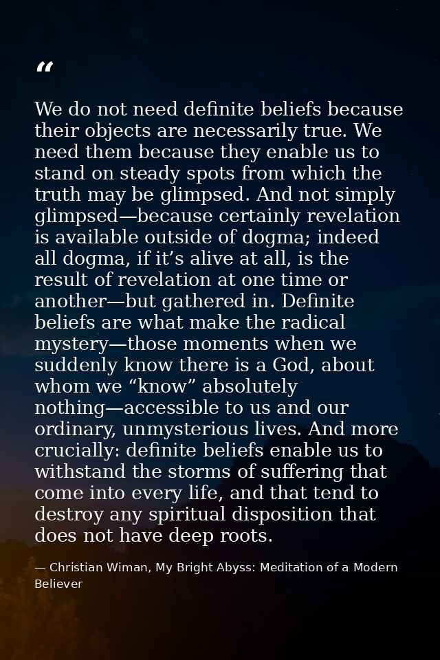 We do not need definite beliefs because their objects are necessarily true. We need them because they enable us to stand — Christian Wiman, My Bright Abyss: Meditation of a Modern Believer