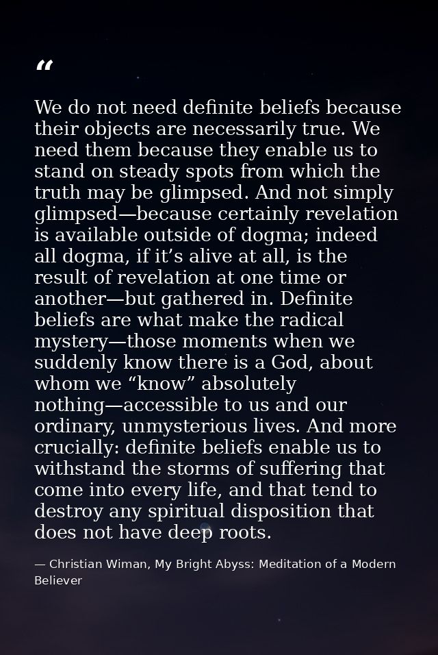 We do not need definite beliefs because their objects are necessarily true. We need them because they enable us to stand — Christian Wiman, My Bright Abyss: Meditation of a Modern Believer