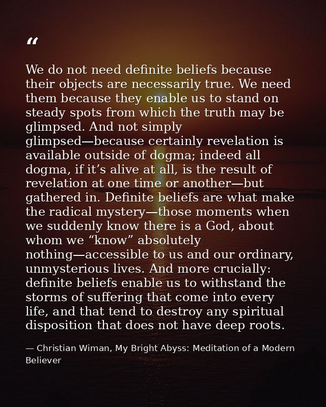 We do not need definite beliefs because their objects are necessarily true. We need them because they enable us to stand — Christian Wiman, My Bright Abyss: Meditation of a Modern Believer