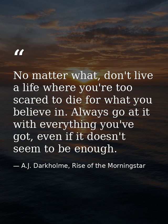 No matter what, don't live a life where you're too scared to die for what you believe in. Always go at it with everythin — A.J. Darkholme, Rise of the Morningstar