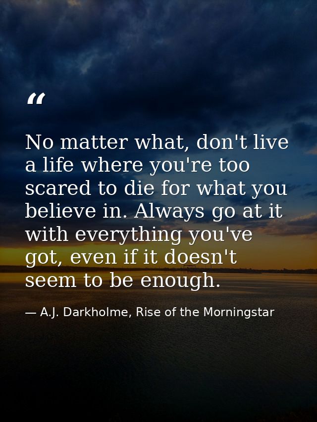 No matter what, don't live a life where you're too scared to die for what you believe in. Always go at it with everythin — A.J. Darkholme, Rise of the Morningstar