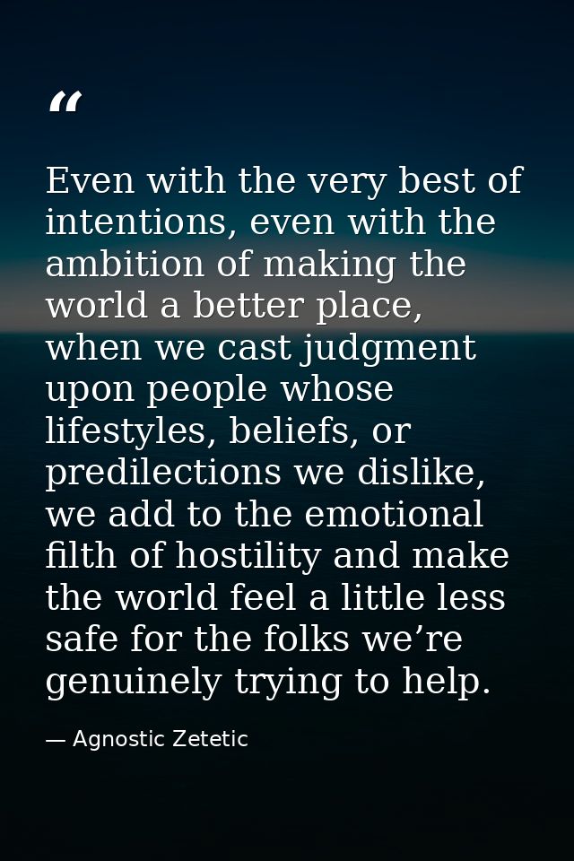Even with the very best of intentions, even with the ambition of making the world a better place, when we cast judgment  — Agnostic Zetetic