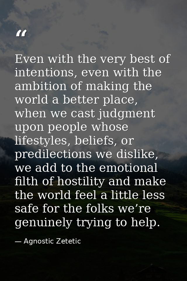 Even with the very best of intentions, even with the ambition of making the world a better place, when we cast judgment  — Agnostic Zetetic