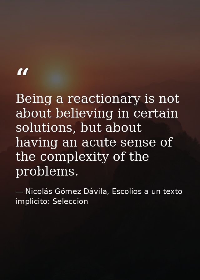 Being a reactionary is not about believing in certain solutions, but about having an acute sense of the complexity of th — Nicolás Gómez Dávila, Escolios a un texto implicito: Seleccion