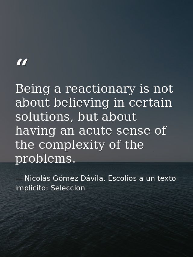 Being a reactionary is not about believing in certain solutions, but about having an acute sense of the complexity of th — Nicolás Gómez Dávila, Escolios a un texto implicito: Seleccion
