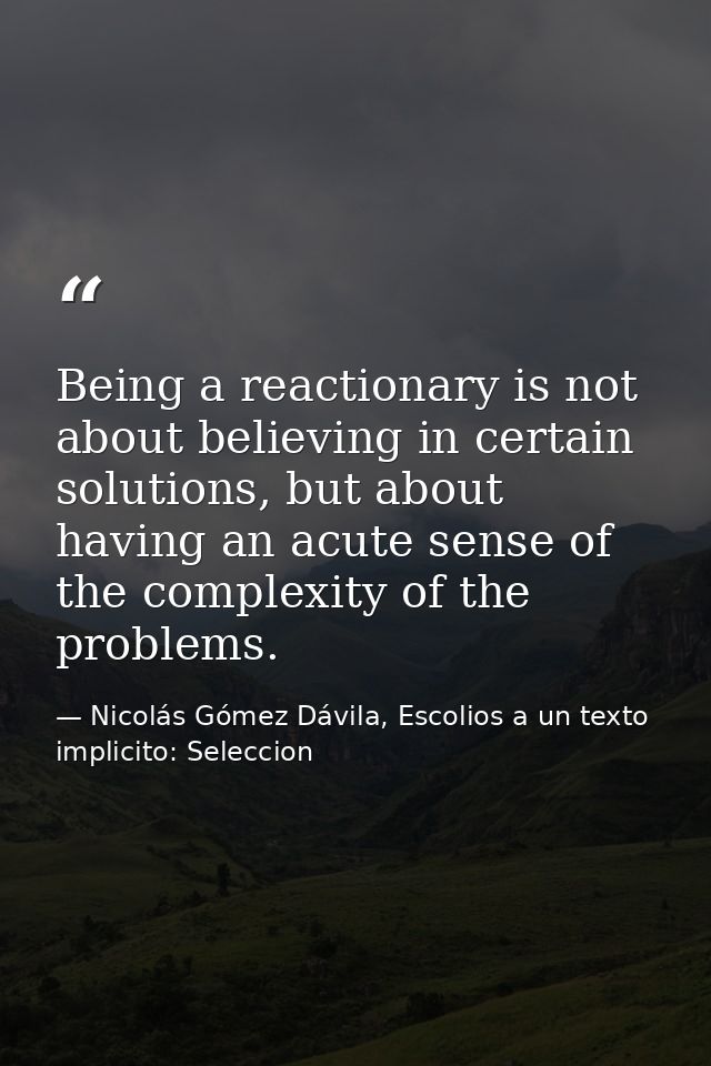 Being a reactionary is not about believing in certain solutions, but about having an acute sense of the complexity of th — Nicolás Gómez Dávila, Escolios a un texto implicito: Seleccion