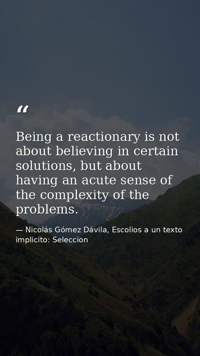 Being a reactionary is not about believing in certain solutions, but about having an acute sense of the complexity of th — Nicolás Gómez Dávila, Escolios a un texto implicito: Seleccion