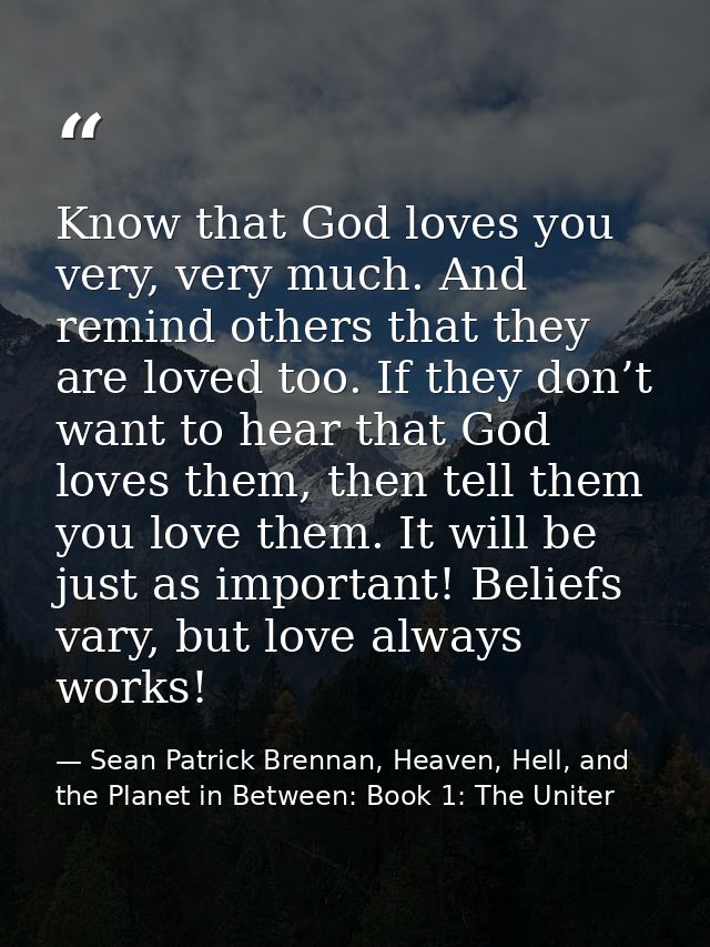 Know that God loves you very, very much. And remind others that they are loved too. If they don’t want to hear that God  — Sean Patrick Brennan, Heaven, Hell, and the Planet in Between: Book 1: The Uniter