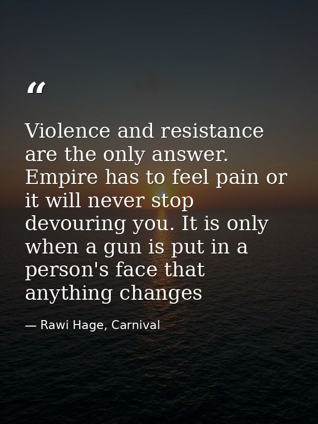 Violence and resistance are the only answer. Empire has to feel pain or it will never stop devouring you. It is only whe — Rawi Hage, Carnival