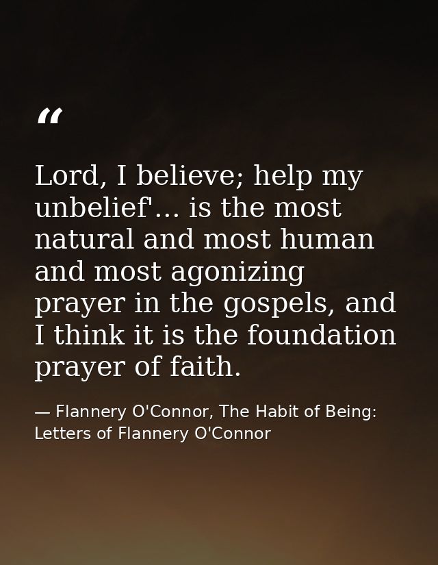 Lord, I believe; help my unbelief'... is the most natural and most human and most agonizing prayer in the gospels, and I — Flannery O'Connor, The Habit of Being: Letters of Flannery O'Connor